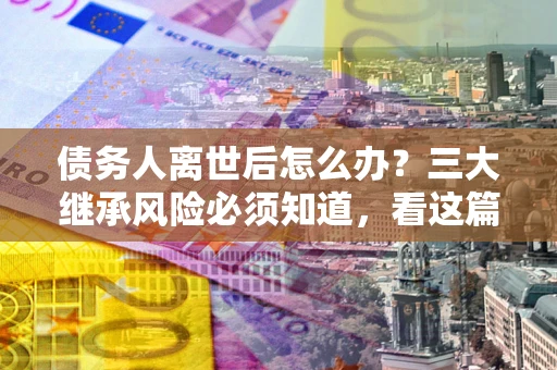 北京债务人离世后怎么办？三大继承风险必须知道，看这篇就够了