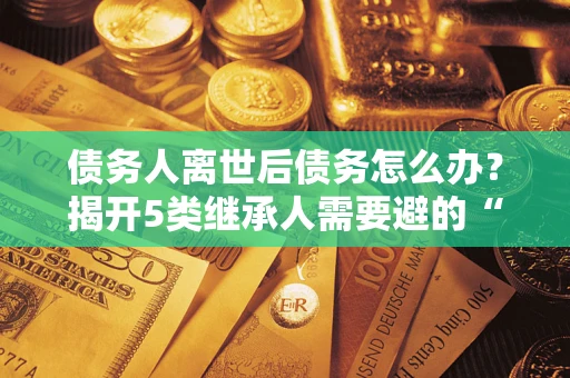 北京债务人离世后债务怎么办？揭开5类继承人需要避的“坑”